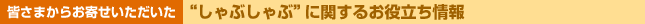 皆さまからお寄せいただいた“しゃぶしゃぶ”に関するお役立ち情報